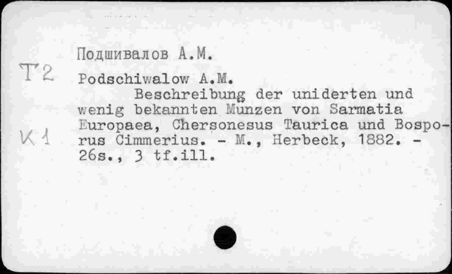 ﻿T 2.
VU
Подшивалов A.M.
Bodschiwalow A.M.
Beschreibung der uniderten und wenig bekannten Münzen von Sarmatia Europaea, Chersonesus Taurica und Bospo rus Cimmerius. - M., Herbeck, 1882. -26s., 3 tf.ill.